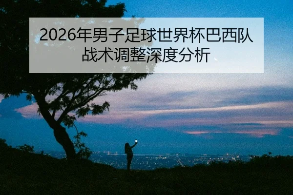 2026年男子足球世界杯巴西队战术调整深度分析